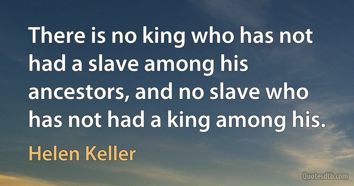 There is no king who has not had a slave among his ancestors, and no slave who has not had a king among his. (Helen Keller)