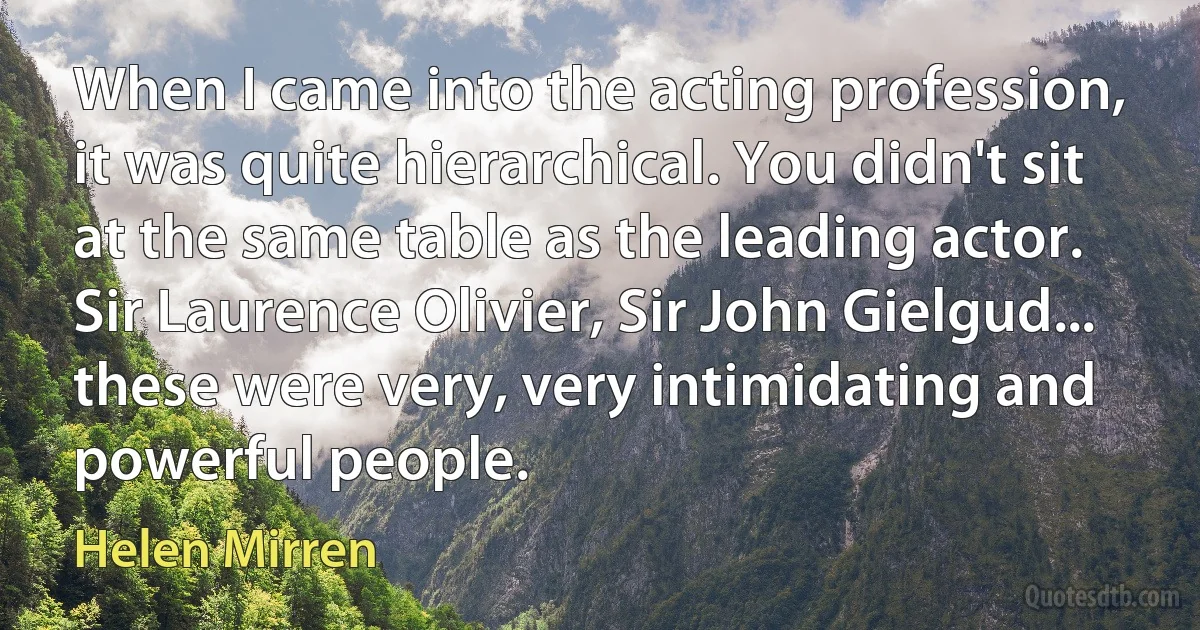 When I came into the acting profession, it was quite hierarchical. You didn't sit at the same table as the leading actor. Sir Laurence Olivier, Sir John Gielgud... these were very, very intimidating and powerful people. (Helen Mirren)