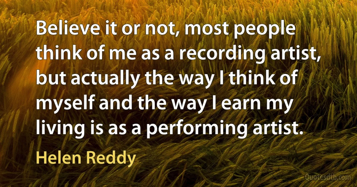 Believe it or not, most people think of me as a recording artist, but actually the way I think of myself and the way I earn my living is as a performing artist. (Helen Reddy)