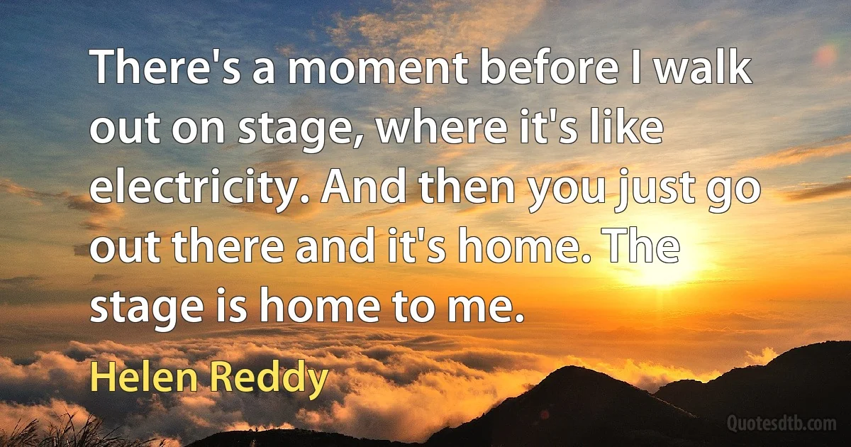 There's a moment before I walk out on stage, where it's like electricity. And then you just go out there and it's home. The stage is home to me. (Helen Reddy)