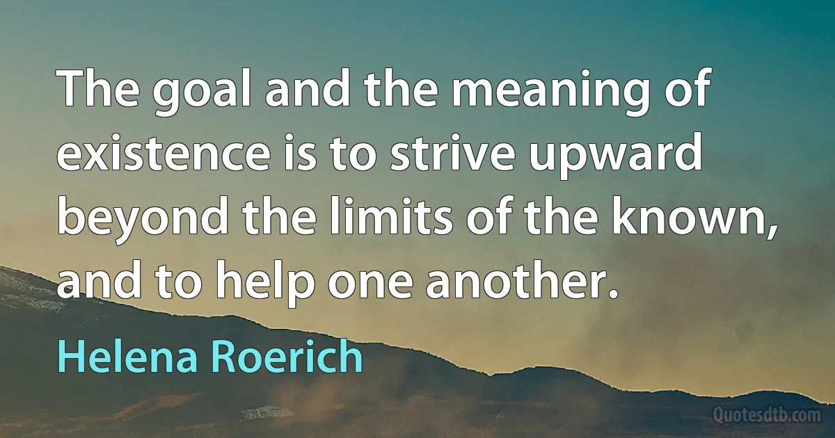 The goal and the meaning of existence is to strive upward beyond the limits of the known, and to help one another. (Helena Roerich)