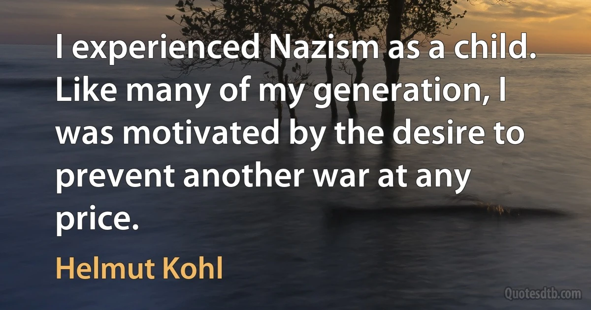 I experienced Nazism as a child. Like many of my generation, I was motivated by the desire to prevent another war at any price. (Helmut Kohl)