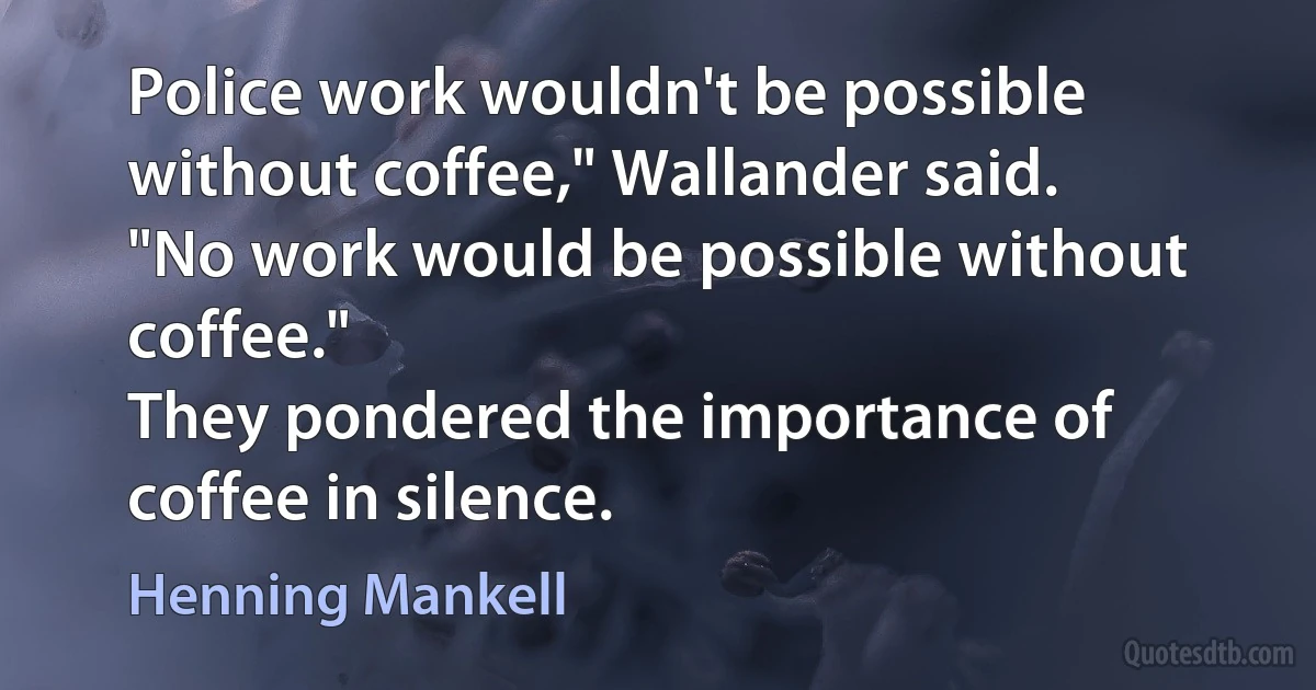 Police work wouldn't be possible without coffee," Wallander said.
"No work would be possible without coffee."
They pondered the importance of coffee in silence. (Henning Mankell)