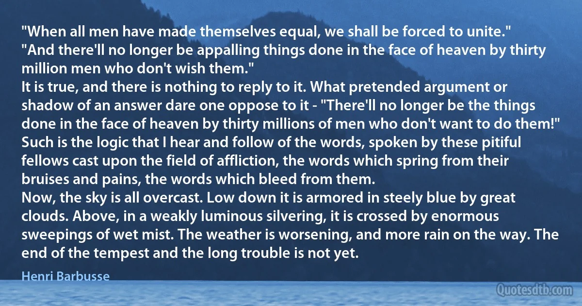 "When all men have made themselves equal, we shall be forced to unite."
"And there'll no longer be appalling things done in the face of heaven by thirty million men who don't wish them."
It is true, and there is nothing to reply to it. What pretended argument or shadow of an answer dare one oppose to it - "There'll no longer be the things done in the face of heaven by thirty millions of men who don't want to do them!"
Such is the logic that I hear and follow of the words, spoken by these pitiful fellows cast upon the field of affliction, the words which spring from their bruises and pains, the words which bleed from them.
Now, the sky is all overcast. Low down it is armored in steely blue by great clouds. Above, in a weakly luminous silvering, it is crossed by enormous sweepings of wet mist. The weather is worsening, and more rain on the way. The end of the tempest and the long trouble is not yet. (Henri Barbusse)