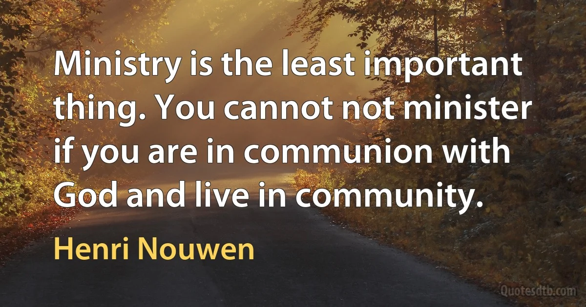 Ministry is the least important thing. You cannot not minister if you are in communion with God and live in community. (Henri Nouwen)