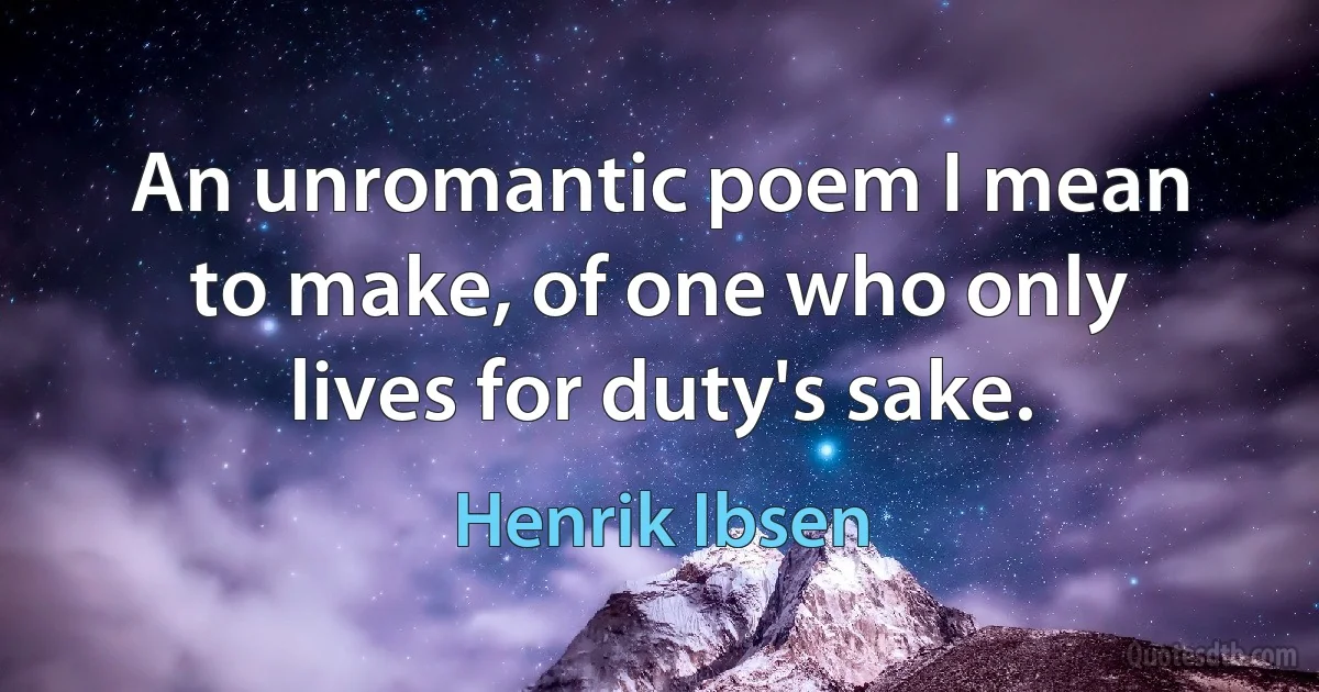 An unromantic poem I mean to make, of one who only lives for duty's sake. (Henrik Ibsen)