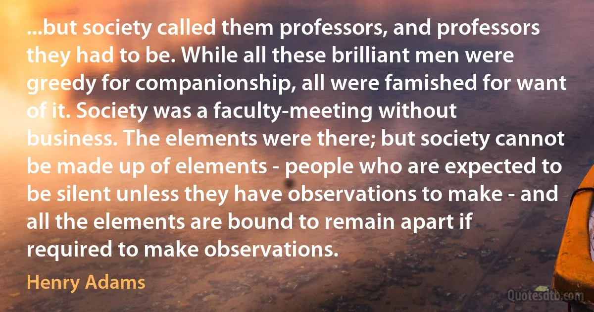 ...but society called them professors, and professors they had to be. While all these brilliant men were greedy for companionship, all were famished for want of it. Society was a faculty-meeting without business. The elements were there; but society cannot be made up of elements - people who are expected to be silent unless they have observations to make - and all the elements are bound to remain apart if required to make observations. (Henry Adams)