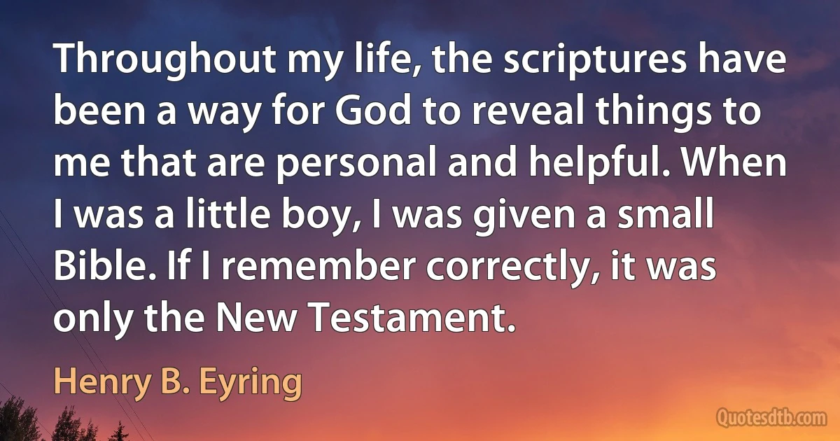 Throughout my life, the scriptures have been a way for God to reveal things to me that are personal and helpful. When I was a little boy, I was given a small Bible. If I remember correctly, it was only the New Testament. (Henry B. Eyring)