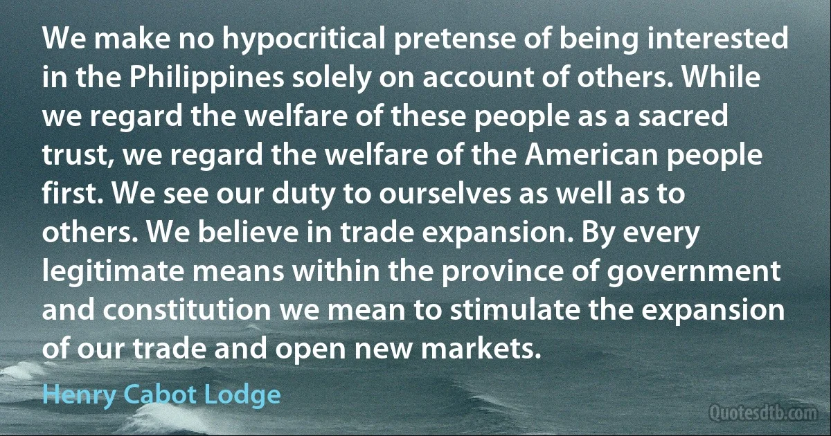 We make no hypocritical pretense of being interested in the Philippines solely on account of others. While we regard the welfare of these people as a sacred trust, we regard the welfare of the American people first. We see our duty to ourselves as well as to others. We believe in trade expansion. By every legitimate means within the province of government and constitution we mean to stimulate the expansion of our trade and open new markets. (Henry Cabot Lodge)