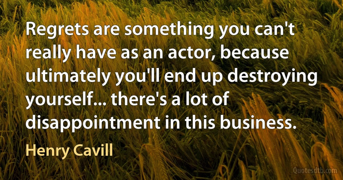 Regrets are something you can't really have as an actor, because ultimately you'll end up destroying yourself... there's a lot of disappointment in this business. (Henry Cavill)