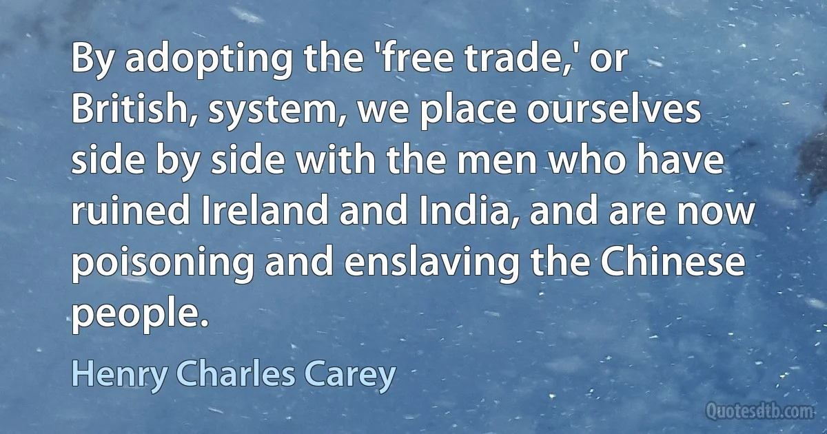 By adopting the 'free trade,' or British, system, we place ourselves side by side with the men who have ruined Ireland and India, and are now poisoning and enslaving the Chinese people. (Henry Charles Carey)