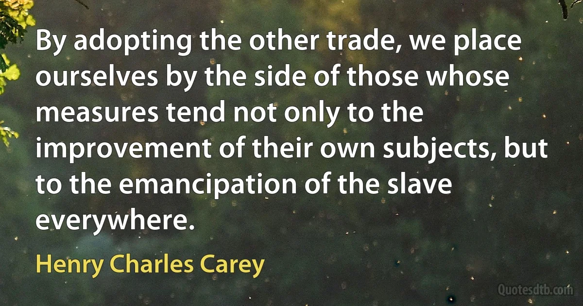 By adopting the other trade, we place ourselves by the side of those whose measures tend not only to the improvement of their own subjects, but to the emancipation of the slave everywhere. (Henry Charles Carey)