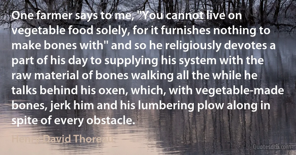 One farmer says to me, ''You cannot live on vegetable food solely, for it furnishes nothing to make bones with'' and so he religiously devotes a part of his day to supplying his system with the raw material of bones walking all the while he talks behind his oxen, which, with vegetable-made bones, jerk him and his lumbering plow along in spite of every obstacle. (Henry David Thoreau)