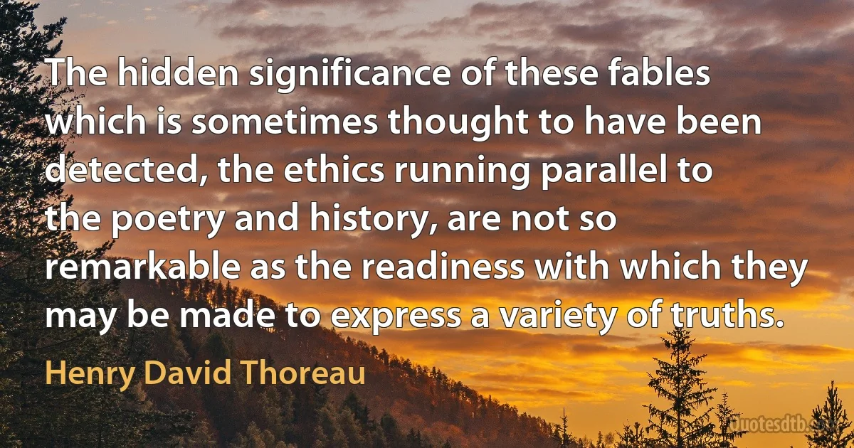 The hidden significance of these fables which is sometimes thought to have been detected, the ethics running parallel to the poetry and history, are not so remarkable as the readiness with which they may be made to express a variety of truths. (Henry David Thoreau)