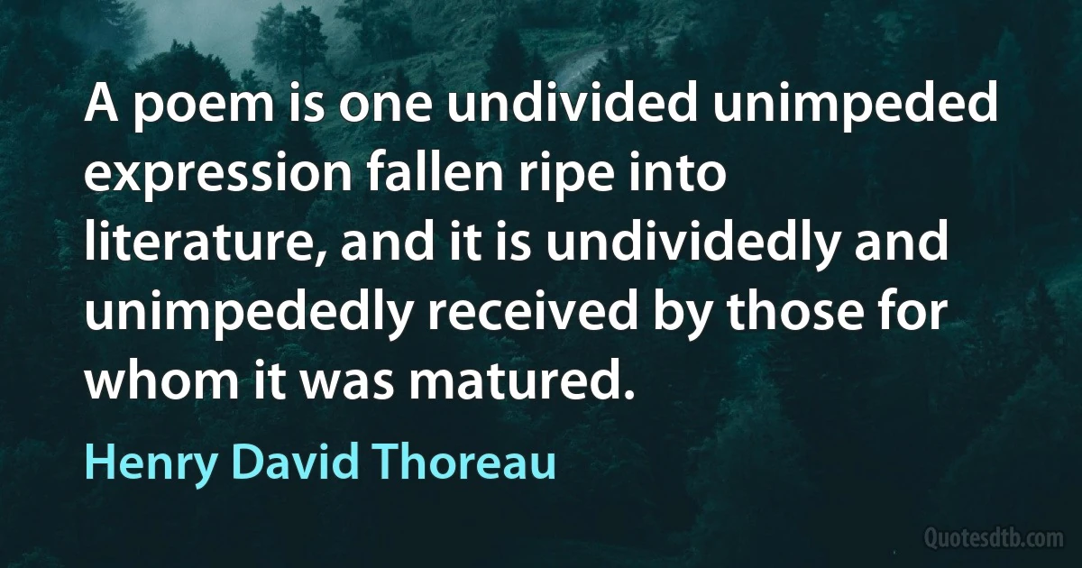 A poem is one undivided unimpeded expression fallen ripe into literature, and it is undividedly and unimpededly received by those for whom it was matured. (Henry David Thoreau)