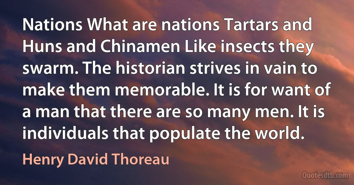 Nations What are nations Tartars and Huns and Chinamen Like insects they swarm. The historian strives in vain to make them memorable. It is for want of a man that there are so many men. It is individuals that populate the world. (Henry David Thoreau)