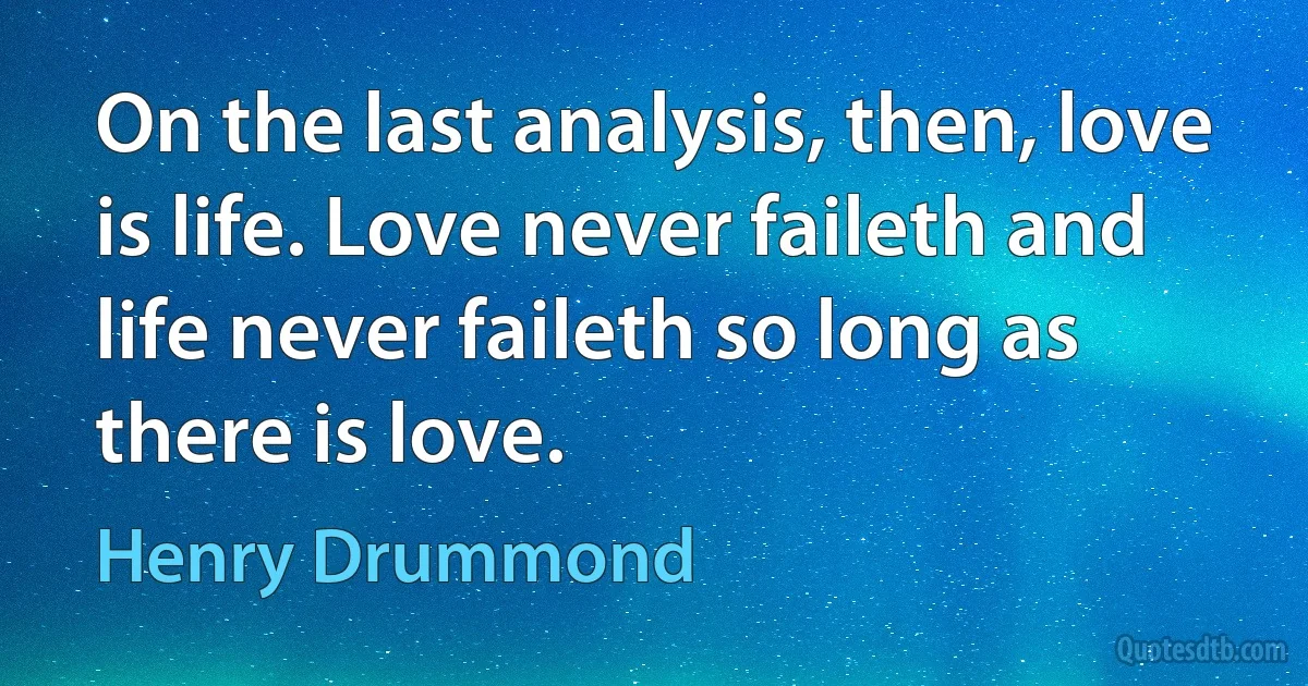 On the last analysis, then, love is life. Love never faileth and life never faileth so long as there is love. (Henry Drummond)