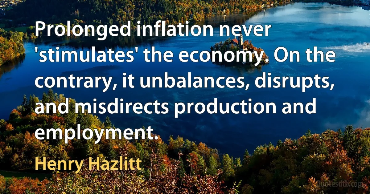 Prolonged inflation never 'stimulates' the economy. On the contrary, it unbalances, disrupts, and misdirects production and employment. (Henry Hazlitt)