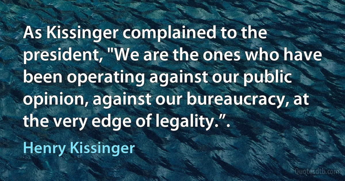 As Kissinger complained to the president, "We are the ones who have been operating against our public opinion, against our bureaucracy, at the very edge of legality.”. (Henry Kissinger)