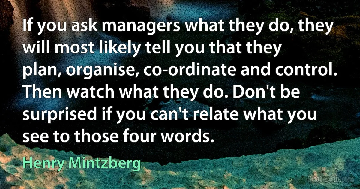 If you ask managers what they do, they will most likely tell you that they plan, organise, co-ordinate and control. Then watch what they do. Don't be surprised if you can't relate what you see to those four words. (Henry Mintzberg)