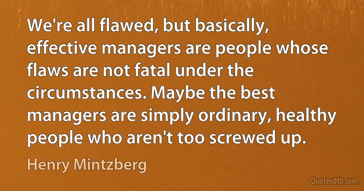 We're all flawed, but basically, effective managers are people whose flaws are not fatal under the circumstances. Maybe the best managers are simply ordinary, healthy people who aren't too screwed up. (Henry Mintzberg)