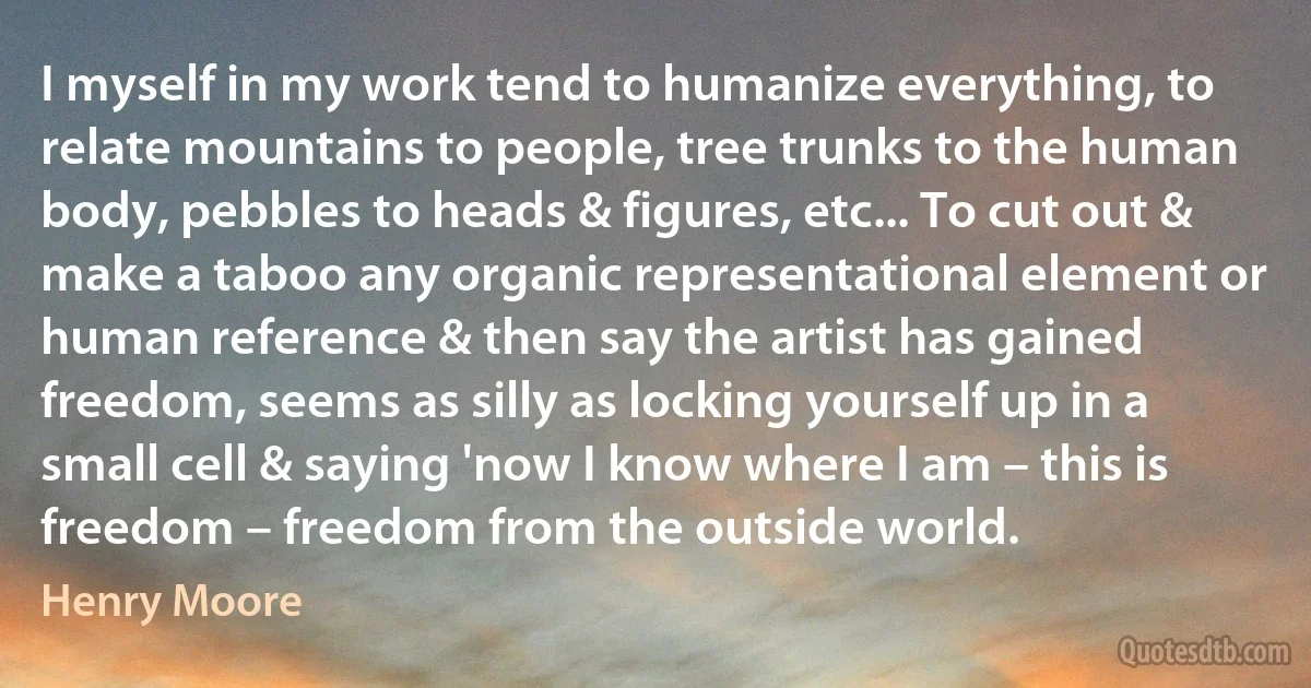 I myself in my work tend to humanize everything, to relate mountains to people, tree trunks to the human body, pebbles to heads & figures, etc... To cut out & make a taboo any organic representational element or human reference & then say the artist has gained freedom, seems as silly as locking yourself up in a small cell & saying 'now I know where I am – this is freedom – freedom from the outside world. (Henry Moore)