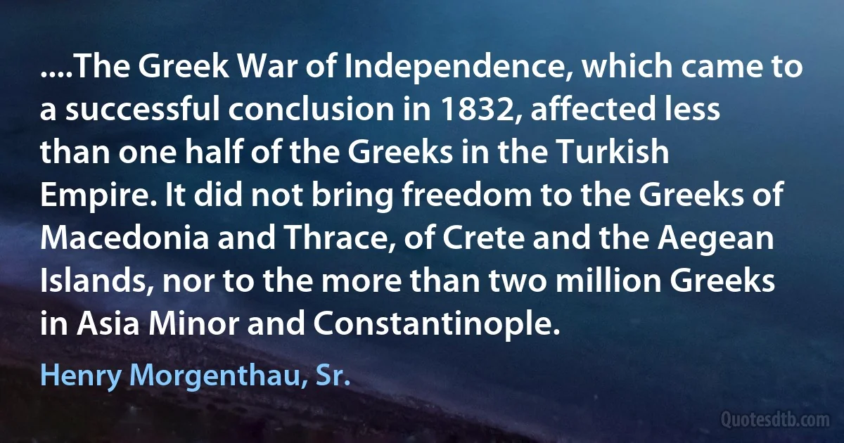 ....The Greek War of Independence, which came to a successful conclusion in 1832, affected less than one half of the Greeks in the Turkish Empire. It did not bring freedom to the Greeks of Macedonia and Thrace, of Crete and the Aegean Islands, nor to the more than two million Greeks in Asia Minor and Constantinople. (Henry Morgenthau, Sr.)