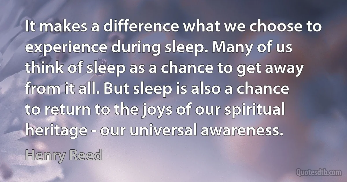 It makes a difference what we choose to experience during sleep. Many of us think of sleep as a chance to get away from it all. But sleep is also a chance to return to the joys of our spiritual heritage - our universal awareness. (Henry Reed)