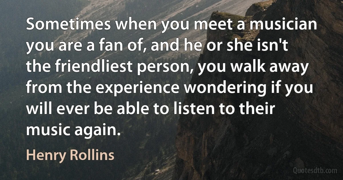 Sometimes when you meet a musician you are a fan of, and he or she isn't the friendliest person, you walk away from the experience wondering if you will ever be able to listen to their music again. (Henry Rollins)