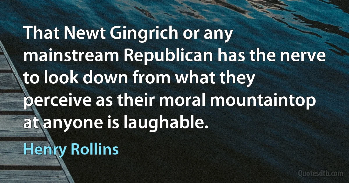 That Newt Gingrich or any mainstream Republican has the nerve to look down from what they perceive as their moral mountaintop at anyone is laughable. (Henry Rollins)