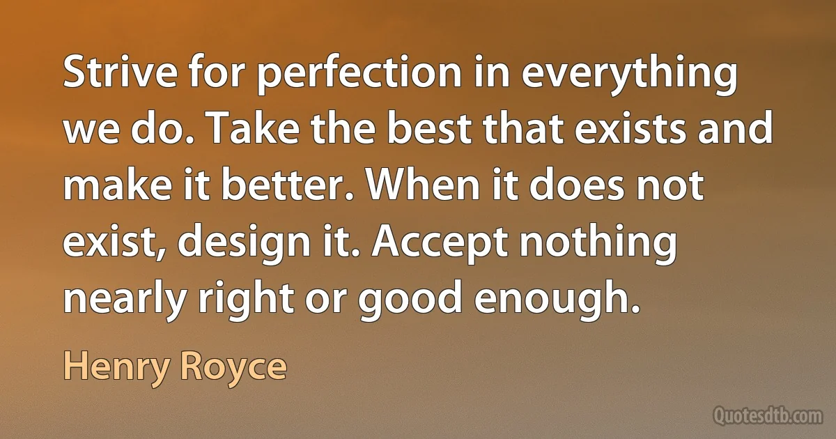 Strive for perfection in everything we do. Take the best that exists and make it better. When it does not exist, design it. Accept nothing nearly right or good enough. (Henry Royce)