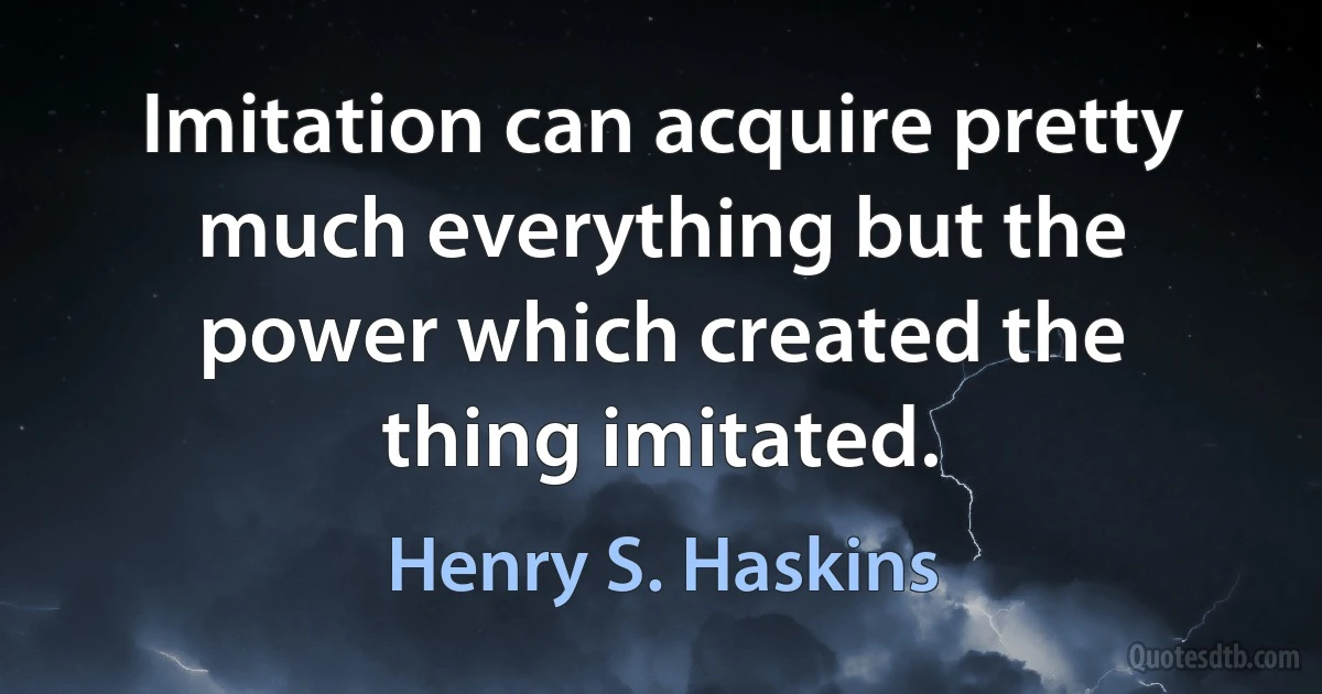 Imitation can acquire pretty much everything but the power which created the thing imitated. (Henry S. Haskins)