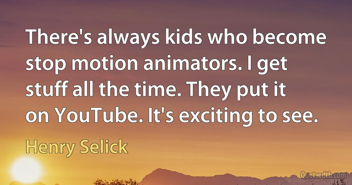 There's always kids who become stop motion animators. I get stuff all the time. They put it on YouTube. It's exciting to see. (Henry Selick)