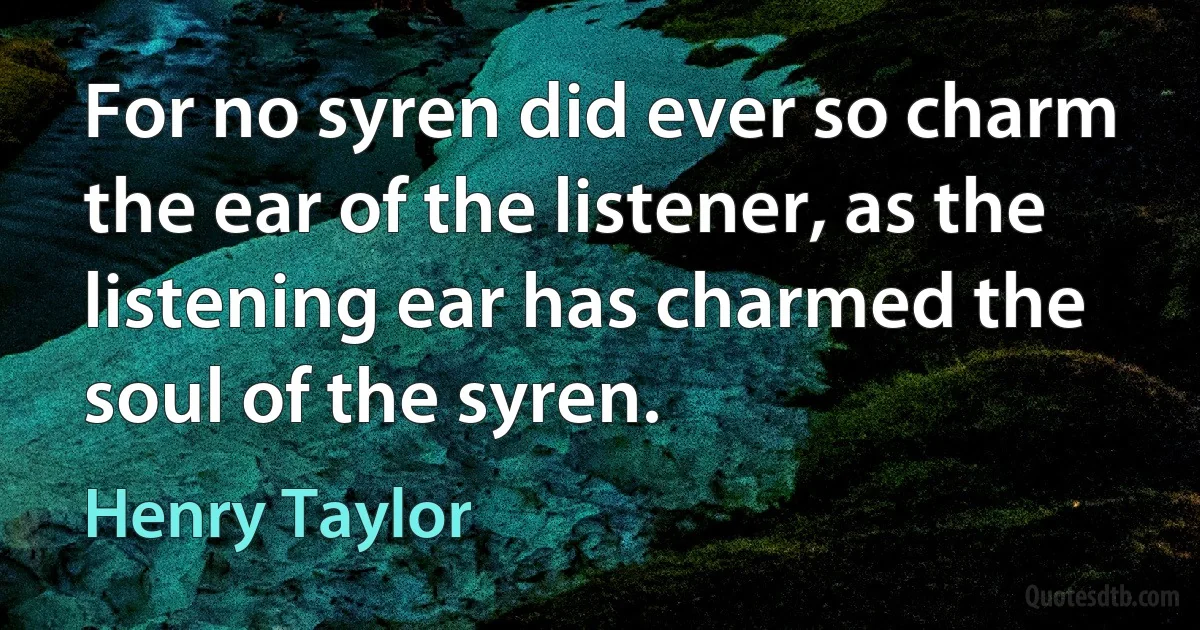 For no syren did ever so charm the ear of the listener, as the listening ear has charmed the soul of the syren. (Henry Taylor)