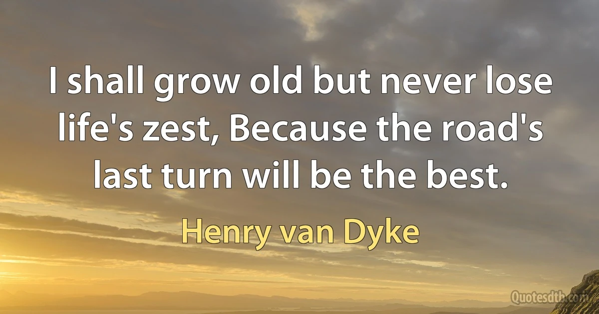 I shall grow old but never lose life's zest, Because the road's last turn will be the best. (Henry van Dyke)