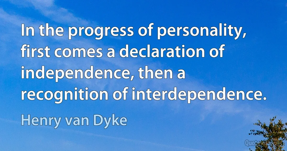 In the progress of personality, first comes a declaration of independence, then a recognition of interdependence. (Henry van Dyke)