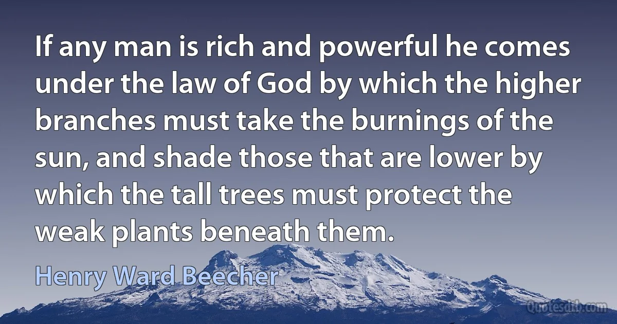 If any man is rich and powerful he comes under the law of God by which the higher branches must take the burnings of the sun, and shade those that are lower by which the tall trees must protect the weak plants beneath them. (Henry Ward Beecher)