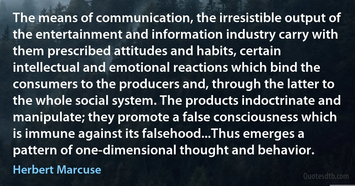 The means of communication, the irresistible output of the entertainment and information industry carry with them prescribed attitudes and habits, certain intellectual and emotional reactions which bind the consumers to the producers and, through the latter to the whole social system. The products indoctrinate and manipulate; they promote a false consciousness which is immune against its falsehood...Thus emerges a pattern of one-dimensional thought and behavior. (Herbert Marcuse)