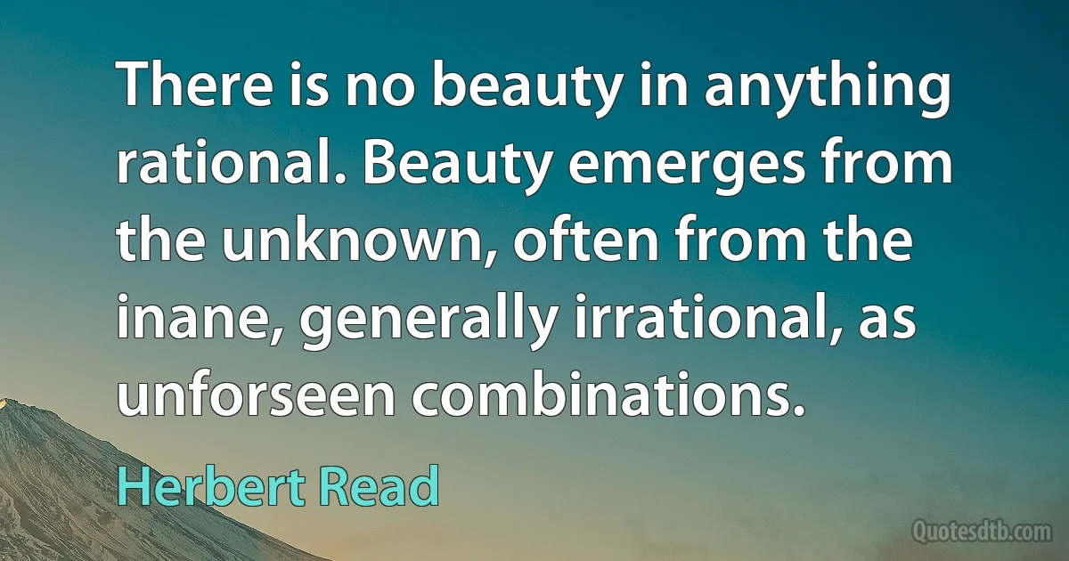 There is no beauty in anything rational. Beauty emerges from the unknown, often from the inane, generally irrational, as unforseen combinations. (Herbert Read)