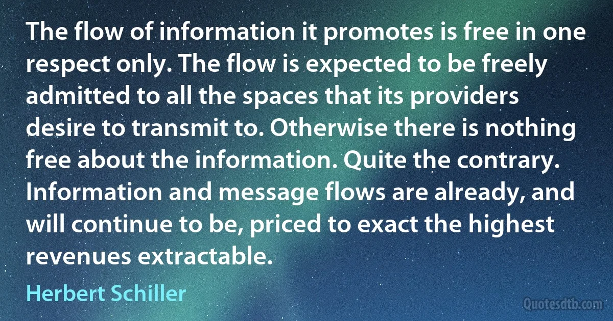 The flow of information it promotes is free in one respect only. The flow is expected to be freely admitted to all the spaces that its providers desire to transmit to. Otherwise there is nothing free about the information. Quite the contrary. Information and message flows are already, and will continue to be, priced to exact the highest revenues extractable. (Herbert Schiller)