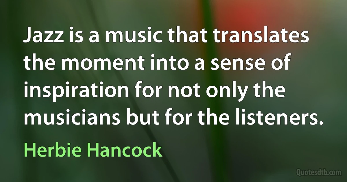 Jazz is a music that translates the moment into a sense of inspiration for not only the musicians but for the listeners. (Herbie Hancock)