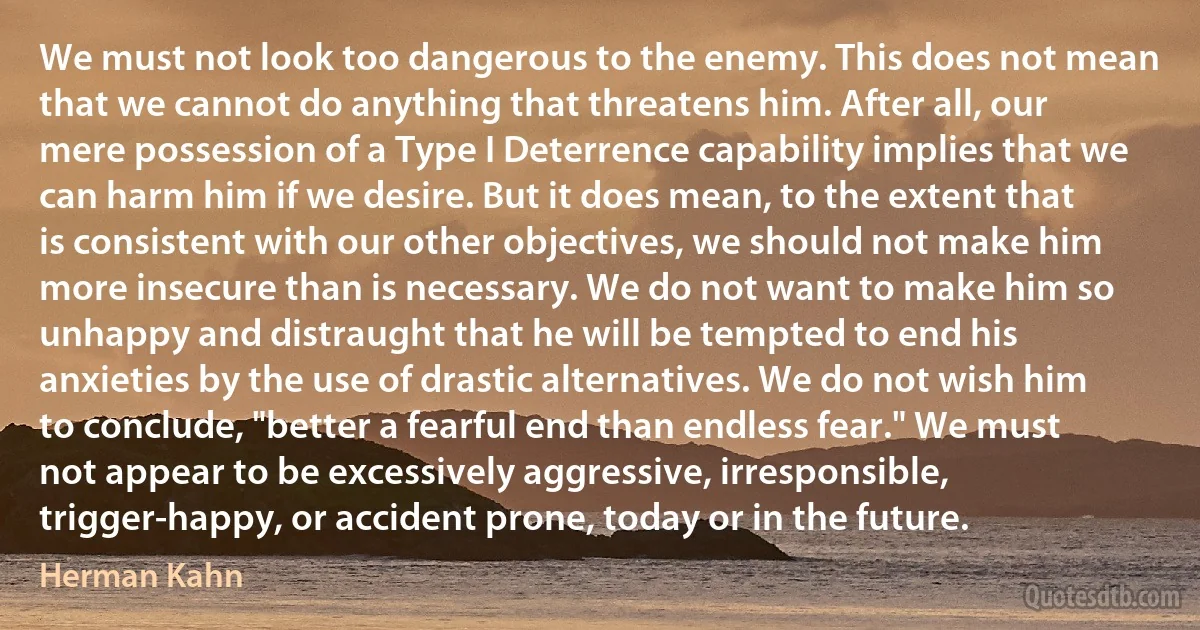 We must not look too dangerous to the enemy. This does not mean that we cannot do anything that threatens him. After all, our mere possession of a Type I Deterrence capability implies that we can harm him if we desire. But it does mean, to the extent that is consistent with our other objectives, we should not make him more insecure than is necessary. We do not want to make him so unhappy and distraught that he will be tempted to end his anxieties by the use of drastic alternatives. We do not wish him to conclude, "better a fearful end than endless fear." We must not appear to be excessively aggressive, irresponsible, trigger-happy, or accident prone, today or in the future. (Herman Kahn)