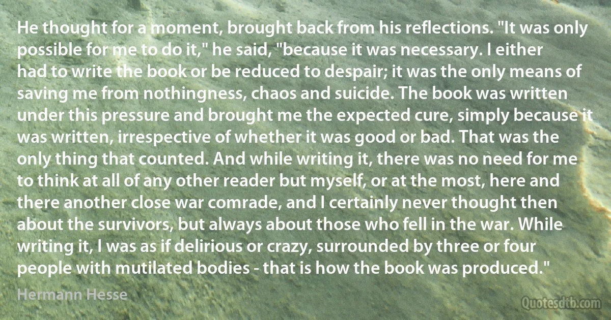 He thought for a moment, brought back from his reflections. "It was only possible for me to do it," he said, "because it was necessary. I either had to write the book or be reduced to despair; it was the only means of saving me from nothingness, chaos and suicide. The book was written under this pressure and brought me the expected cure, simply because it was written, irrespective of whether it was good or bad. That was the only thing that counted. And while writing it, there was no need for me to think at all of any other reader but myself, or at the most, here and there another close war comrade, and I certainly never thought then about the survivors, but always about those who fell in the war. While writing it, I was as if delirious or crazy, surrounded by three or four people with mutilated bodies - that is how the book was produced." (Hermann Hesse)