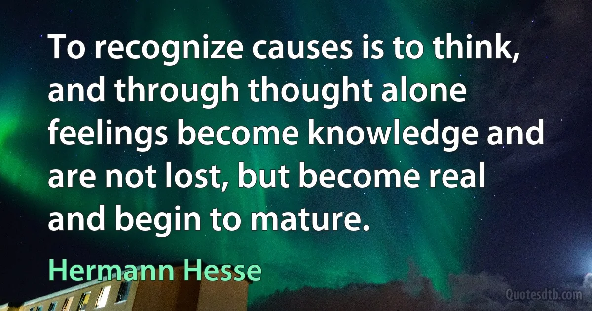 To recognize causes is to think, and through thought alone feelings become knowledge and are not lost, but become real and begin to mature. (Hermann Hesse)