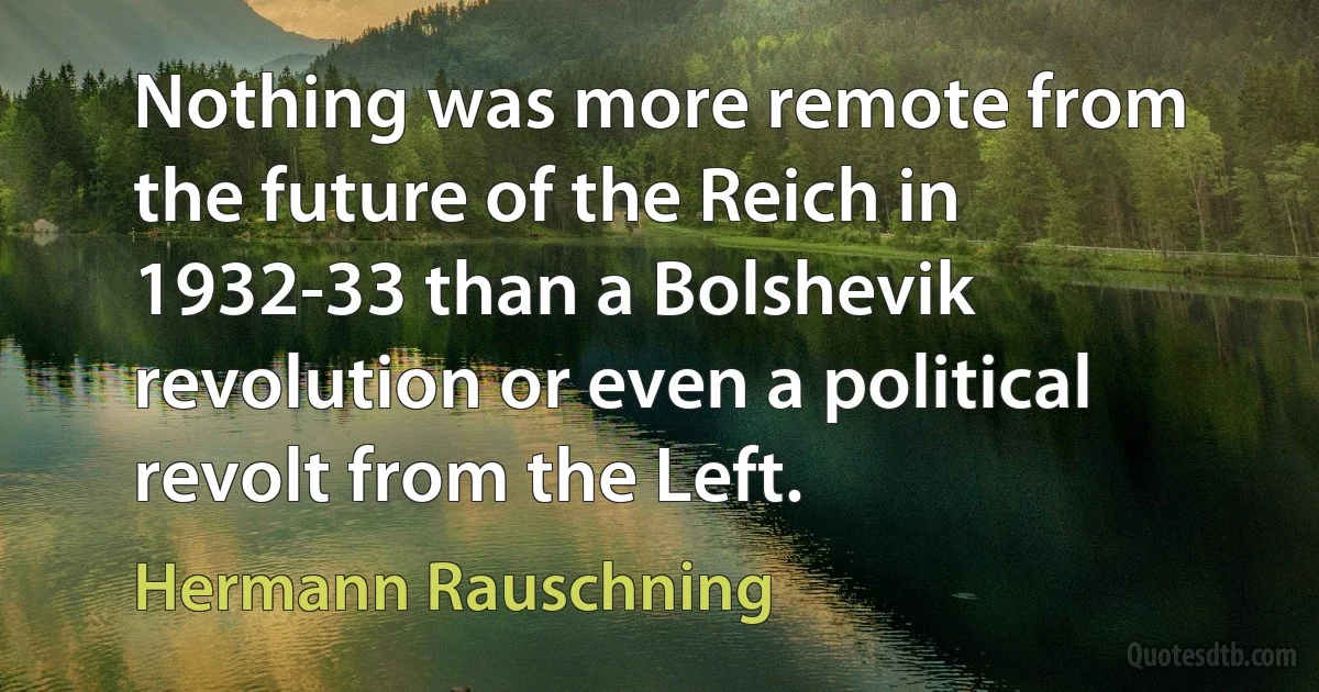 Nothing was more remote from the future of the Reich in 1932-33 than a Bolshevik revolution or even a political revolt from the Left. (Hermann Rauschning)