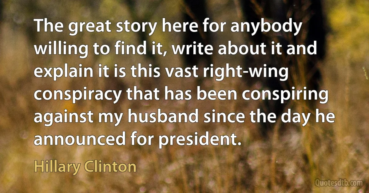 The great story here for anybody willing to find it, write about it and explain it is this vast right-wing conspiracy that has been conspiring against my husband since the day he announced for president. (Hillary Clinton)