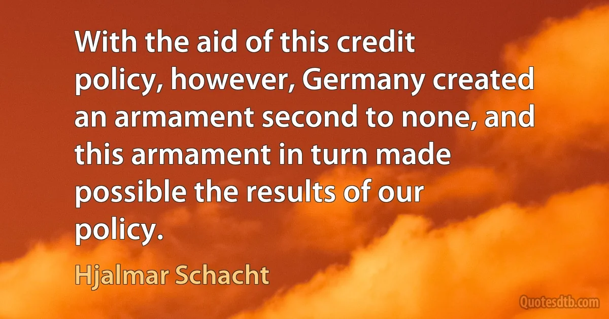 With the aid of this credit policy, however, Germany created an armament second to none, and this armament in turn made possible the results of our policy. (Hjalmar Schacht)