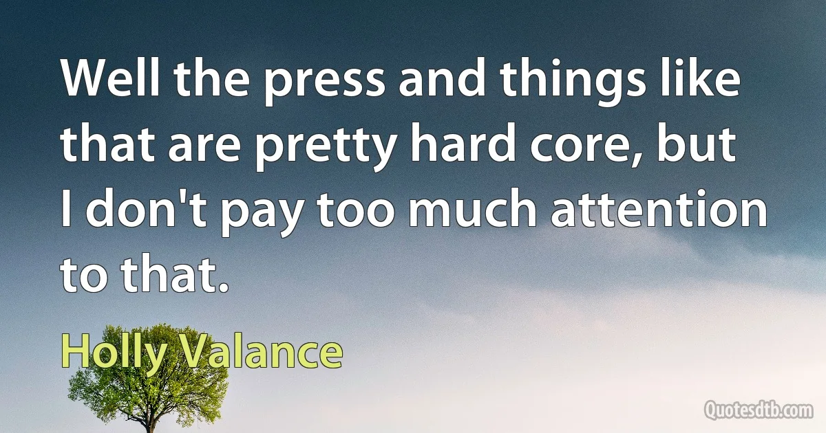 Well the press and things like that are pretty hard core, but I don't pay too much attention to that. (Holly Valance)