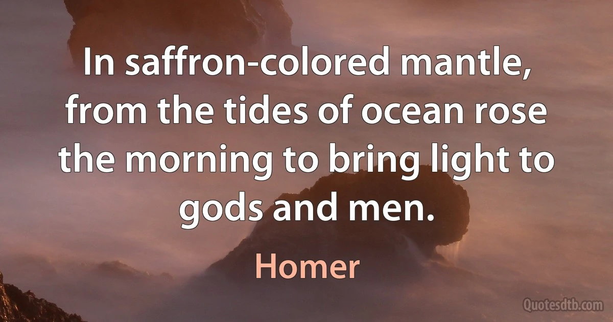 In saffron-colored mantle, from the tides of ocean rose the morning to bring light to gods and men. (Homer)