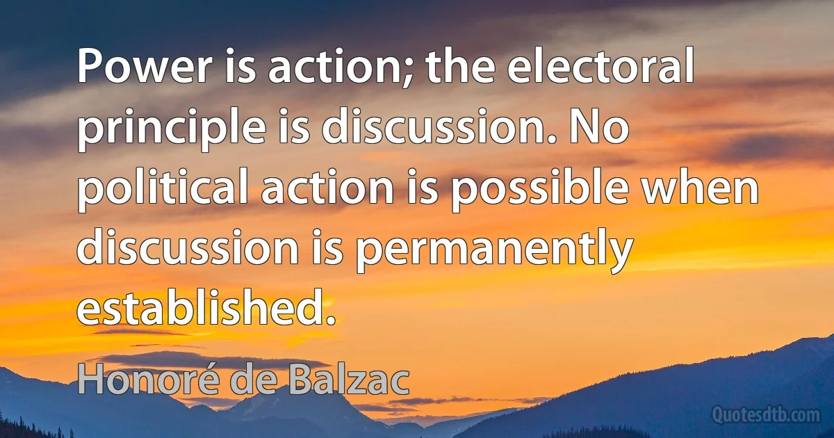 Power is action; the electoral principle is discussion. No political action is possible when discussion is permanently established. (Honoré de Balzac)